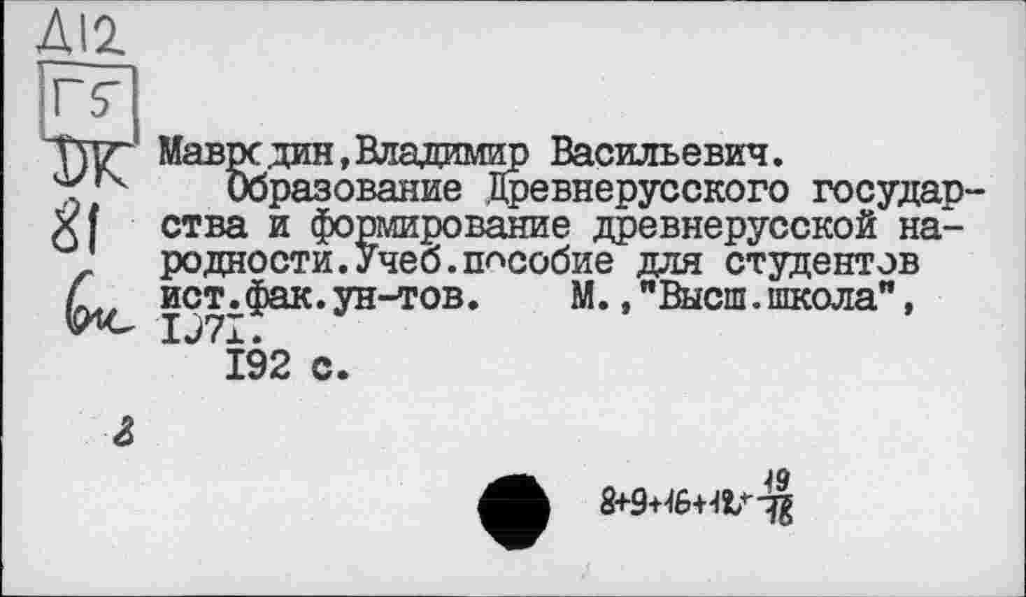 ﻿ДІ2.
rç Ж &
Мавре дин, Владимир Васильевич.
Образование Древнерусского государства и формирование древнерусской народности. Учеб, пособие для студентов ист.фак.ун-тов.	М.,"Высш.школа”,
IJ7I.
192 с.
г
8+9+46+48/^